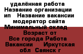 удалённая работа › Название организации ­ ип › Название вакансии ­ модератор сайта › Минимальный оклад ­ 39 500 › Возраст от ­ 18 - Все города Работа » Вакансии   . Иркутская обл.,Саянск г.